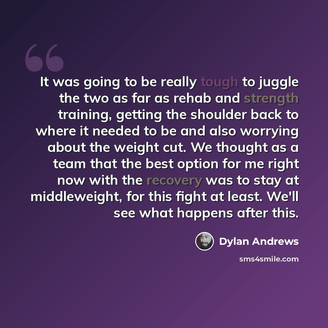 “It was going to be really tough to juggle the two as far as rehab and strength training, getting the shoulder back to where it needed to be and also worrying about the weight cut. We thought as a team that the best option for me right now with the recovery was to stay at middleweight, for this…” quote by Dylan Andrews
