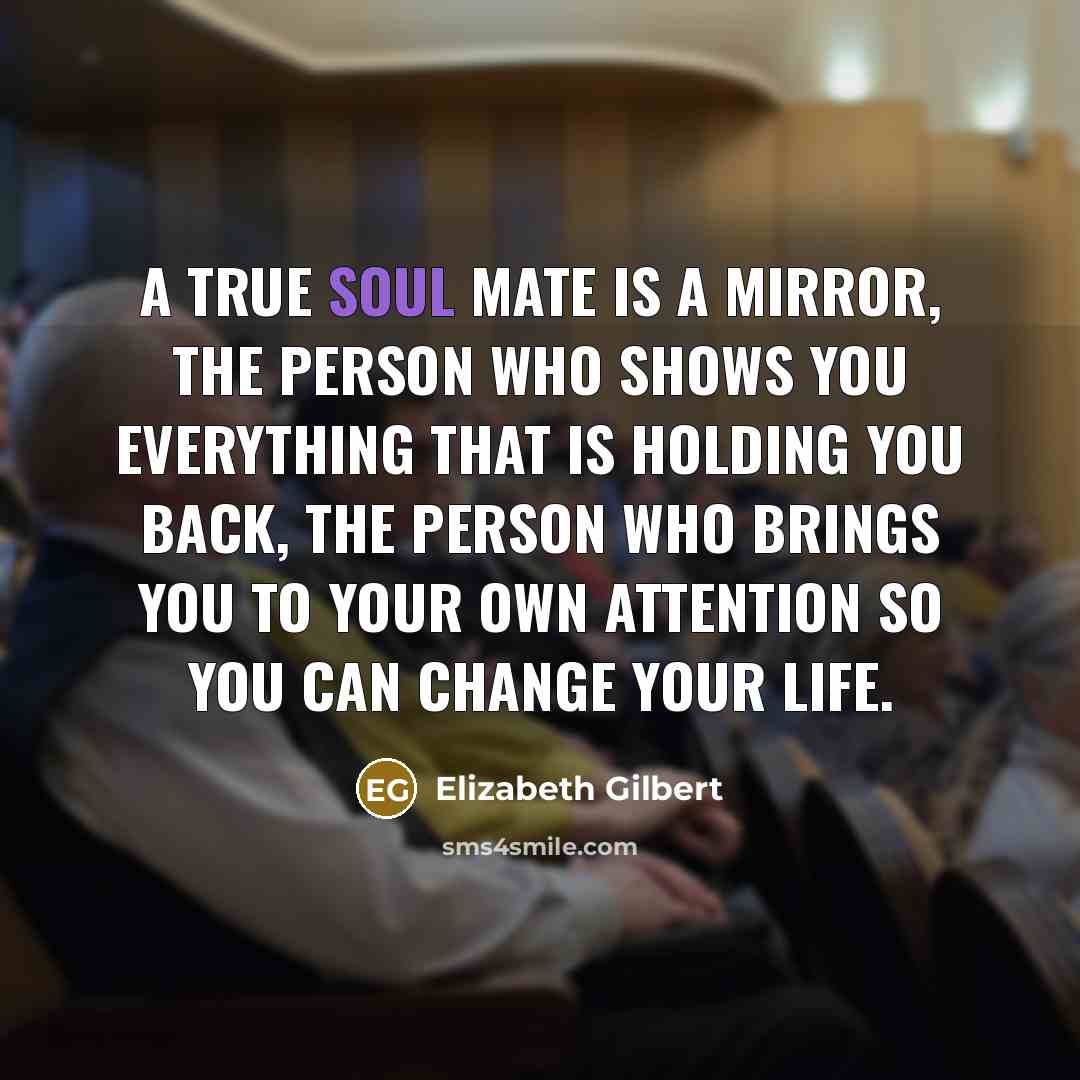 “A true soul mate is a mirror, the person who shows you everything that is holding you back, the person who brings you to your own attention so you can change your life.” quote by Elizabeth Gilbert