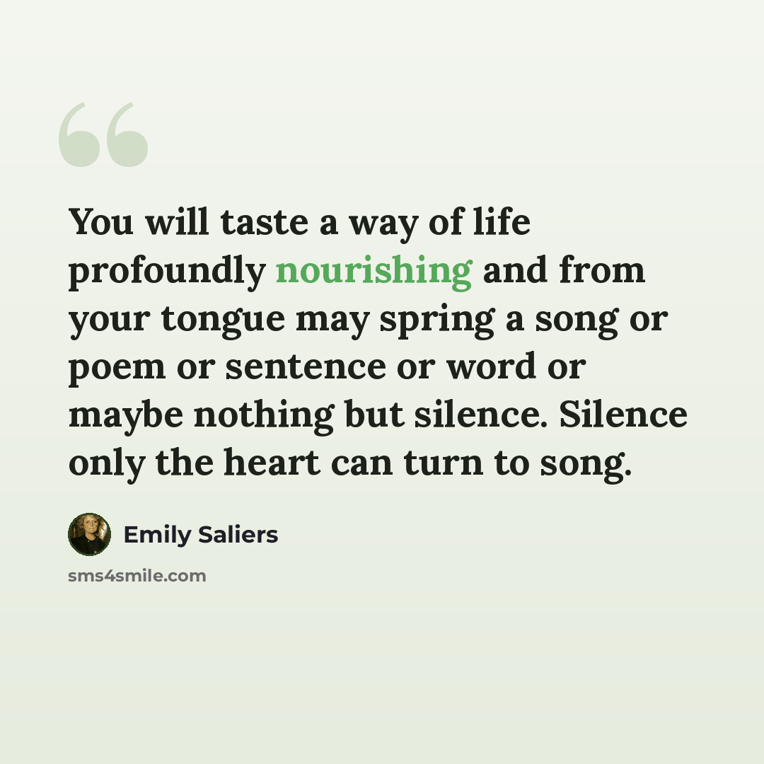 “You will taste a way of life profoundly nourishing and from your tongue may spring a song or poem or sentence or word or maybe nothing but silence. Silence only the heart can turn to song.” quote by Emily Saliers