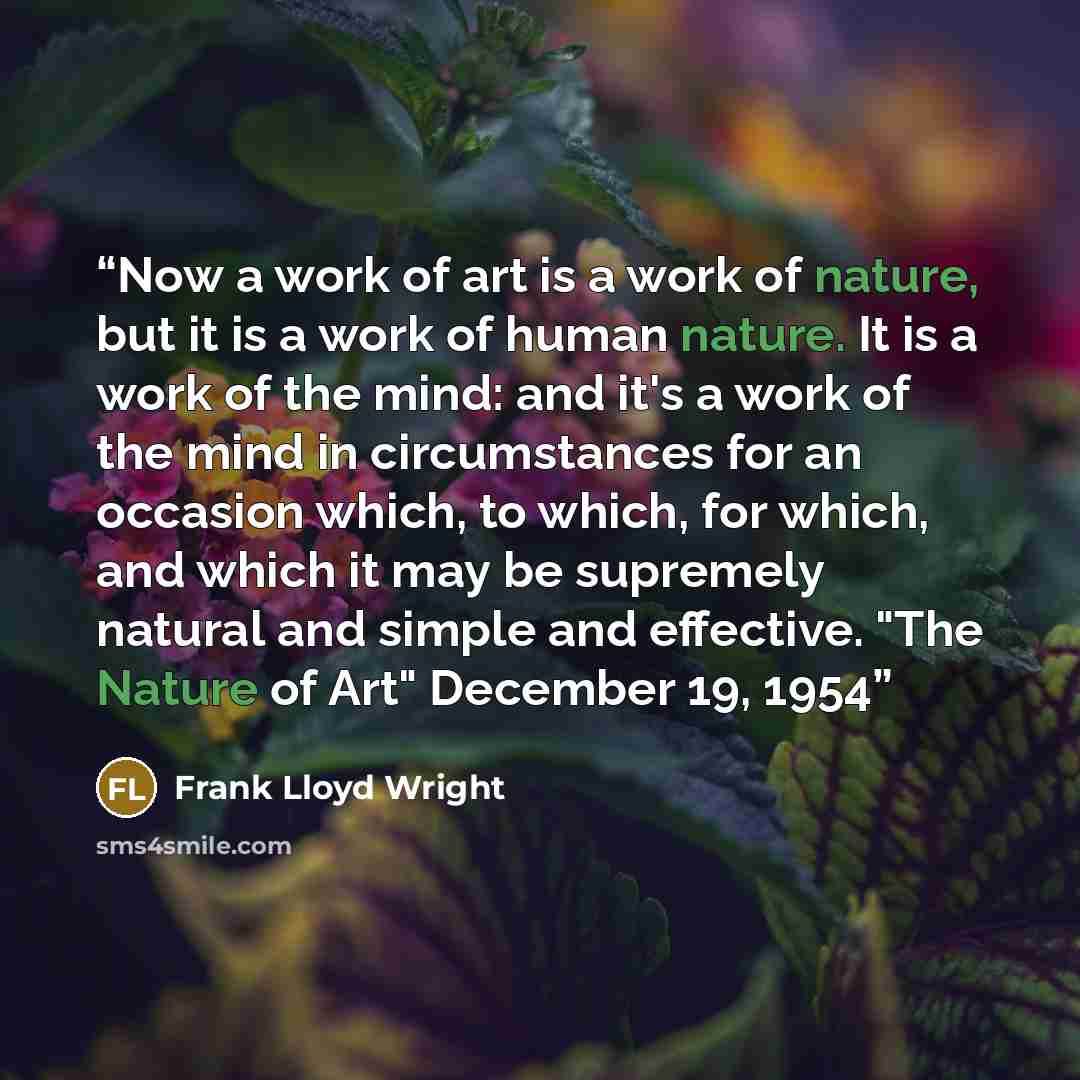 “Now a work of art is a work of nature, but it is a work of human nature. It is a work of the mind: and it's a work of the mind in circumstances for an occasion which, to which, for which, and which it may be supremely natural and simple and effective. "The Nature of Art" December 19, 1954” quote by Frank Lloyd Wright