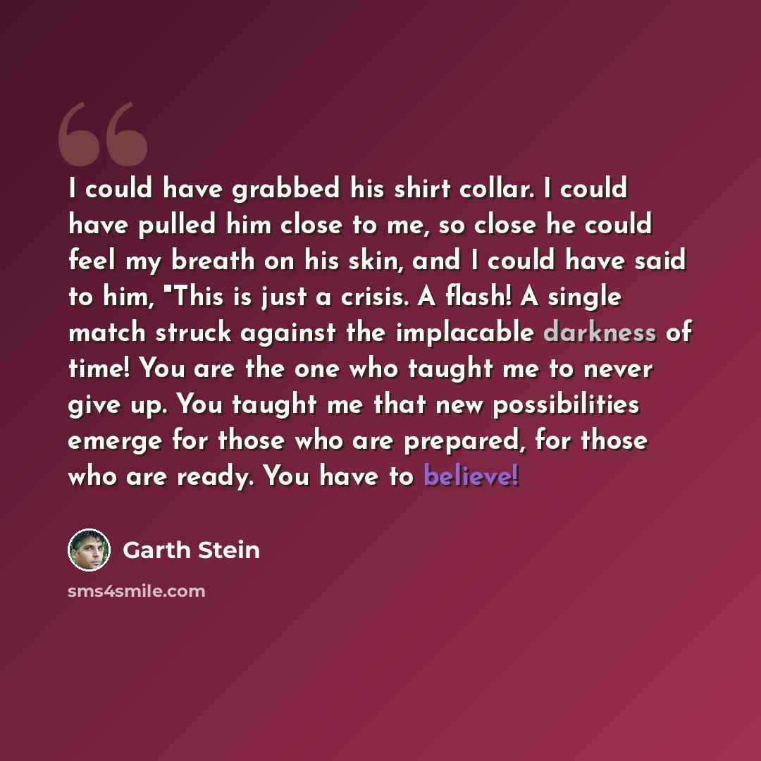 “I could have grabbed his shirt collar. I could have pulled him close to me, so close he could feel my breath on his skin, and I could have said to him, "This is just a crisis. A flash! A single match struck against the implacable darkness of time! You are the one who taught me to never give up…” quote by Garth Stein