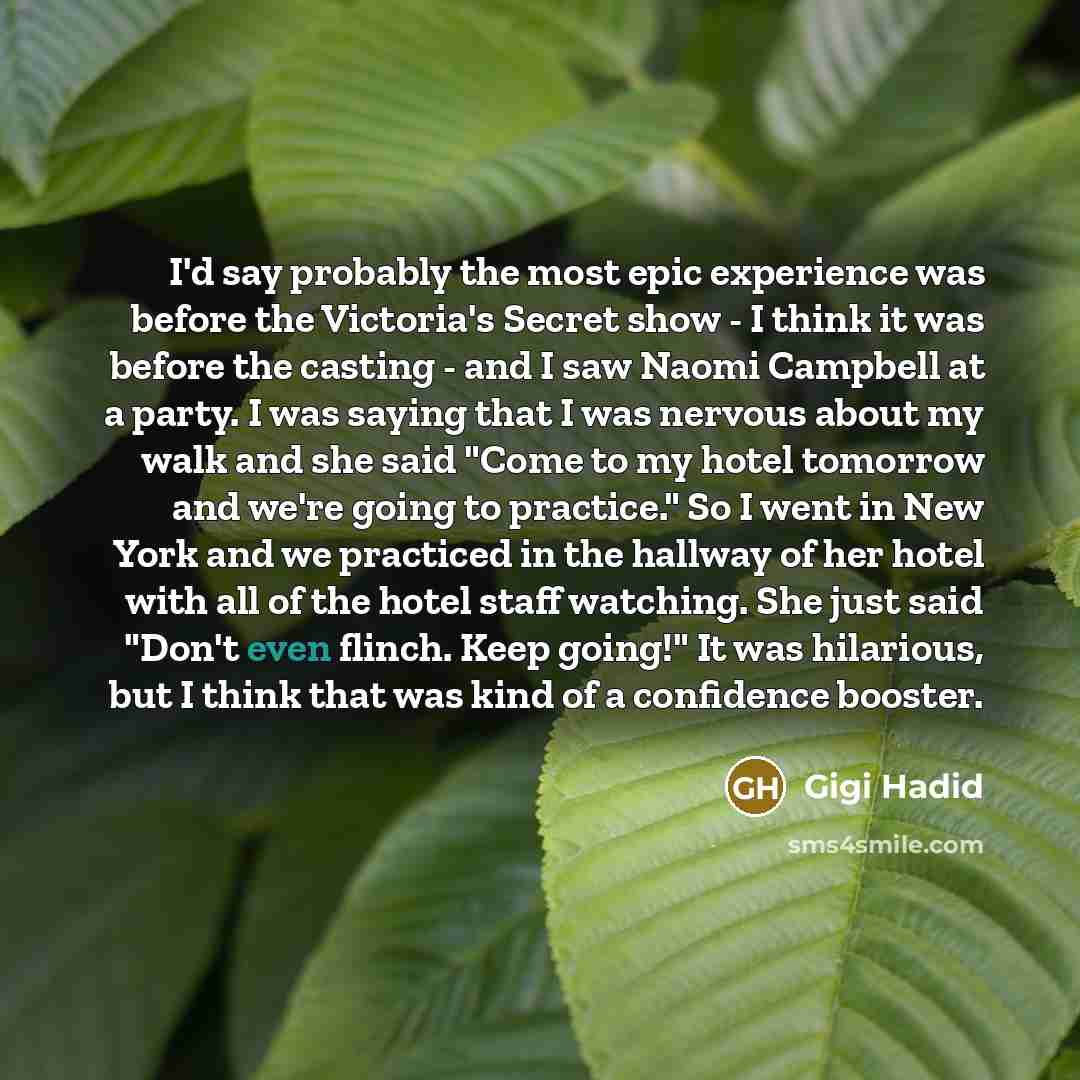 “I'd say probably the most epic experience was before the Victoria's Secret show - I think it was before the casting - and I saw Naomi Campbell at a party. I was saying that I was nervous about my walk and she said "Come to my hotel tomorrow and we're going to practice." So I went in New York and…” quote by Gigi Hadid