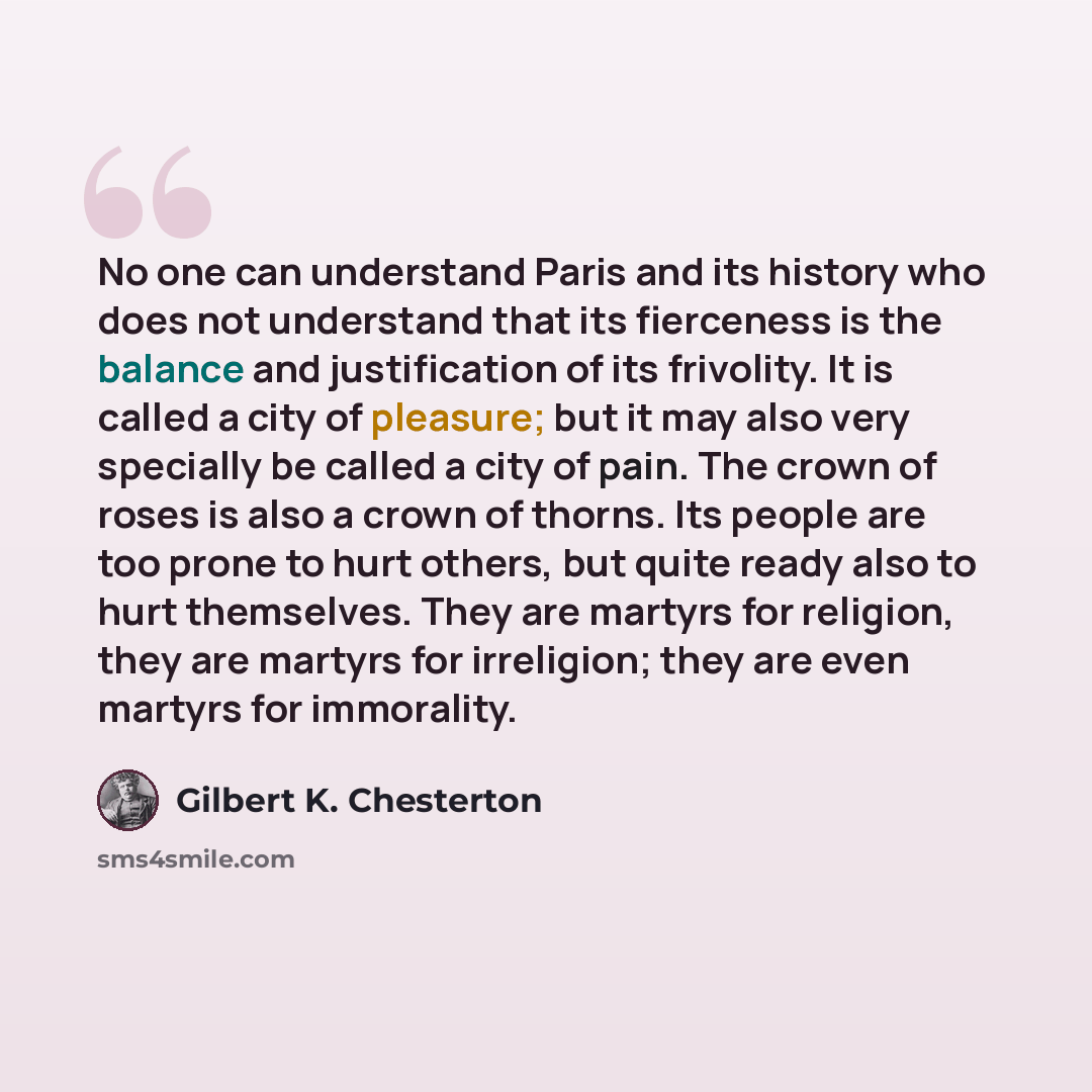 “No one can understand Paris and its history who does not understand that its fierceness is the balance and justification of its frivolity. It is called a city of pleasure; but it may also very specially be called a city of pain. The crown of roses is also a crown of thorns. Its people are too…” quote by Gilbert K. Chesterton