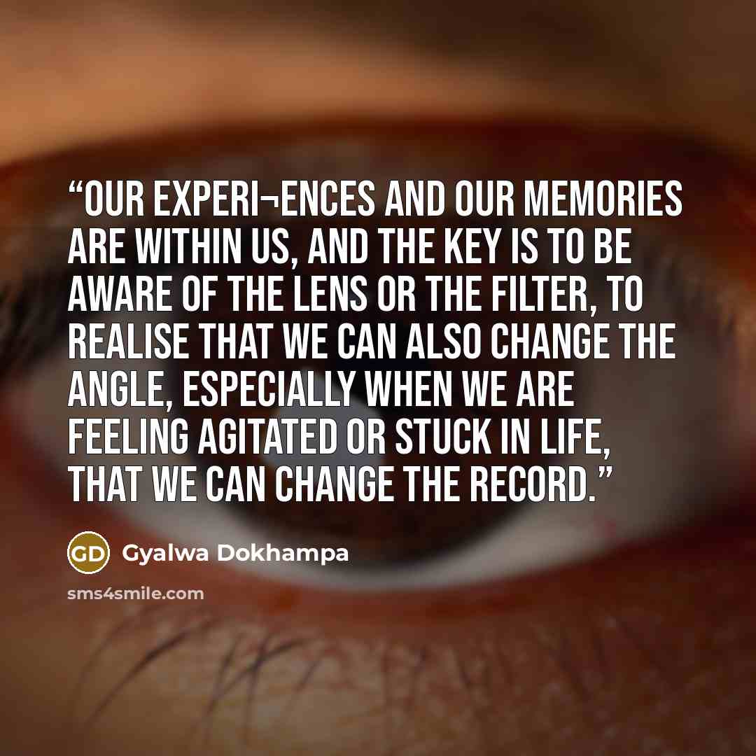 “Our experi¬ences and our memories are within us, and the key is to be aware of the lens or the filter, to realise that we can also change the angle, especially when we are feeling agitated or stuck in life, that we can change the record.” quote by Gyalwa Dokhampa