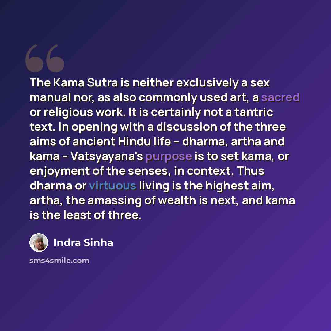 “The Kama Sutra is neither exclusively a sex manual nor, as also commonly used art, a sacred or religious work. It is certainly not a tantric text. In opening with a discussion of the three aims of ancient Hindu life – dharma, artha and kama – Vatsyayana's purpose is to set kama, or enjoyment of…” quote by Indra Sinha