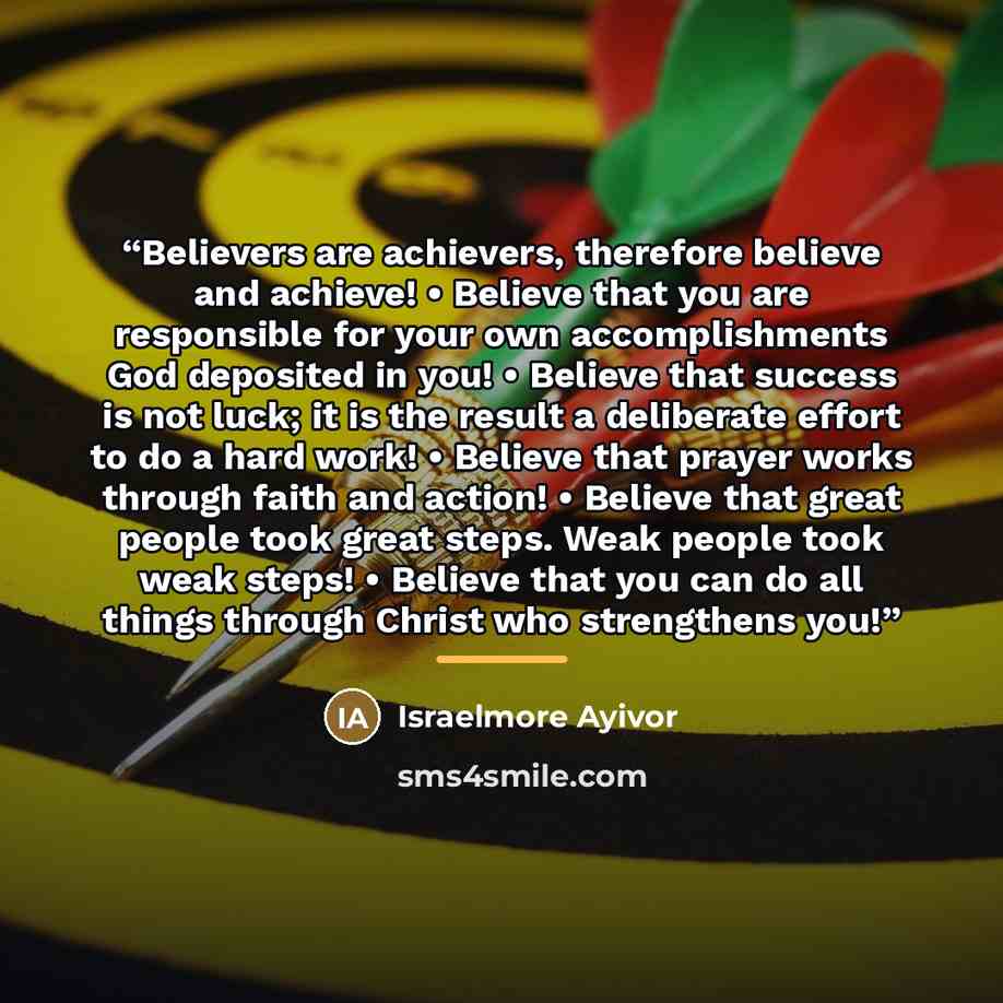 “Believers are achievers, therefore believe and achieve! • Believe that you are responsible for your own accomplishments God deposited in you! • Believe that success is not luck; it is the result a deliberate effort to do a hard work! • Believe that prayer works through faith and action! • Believe…” quote by Israelmore Ayivor