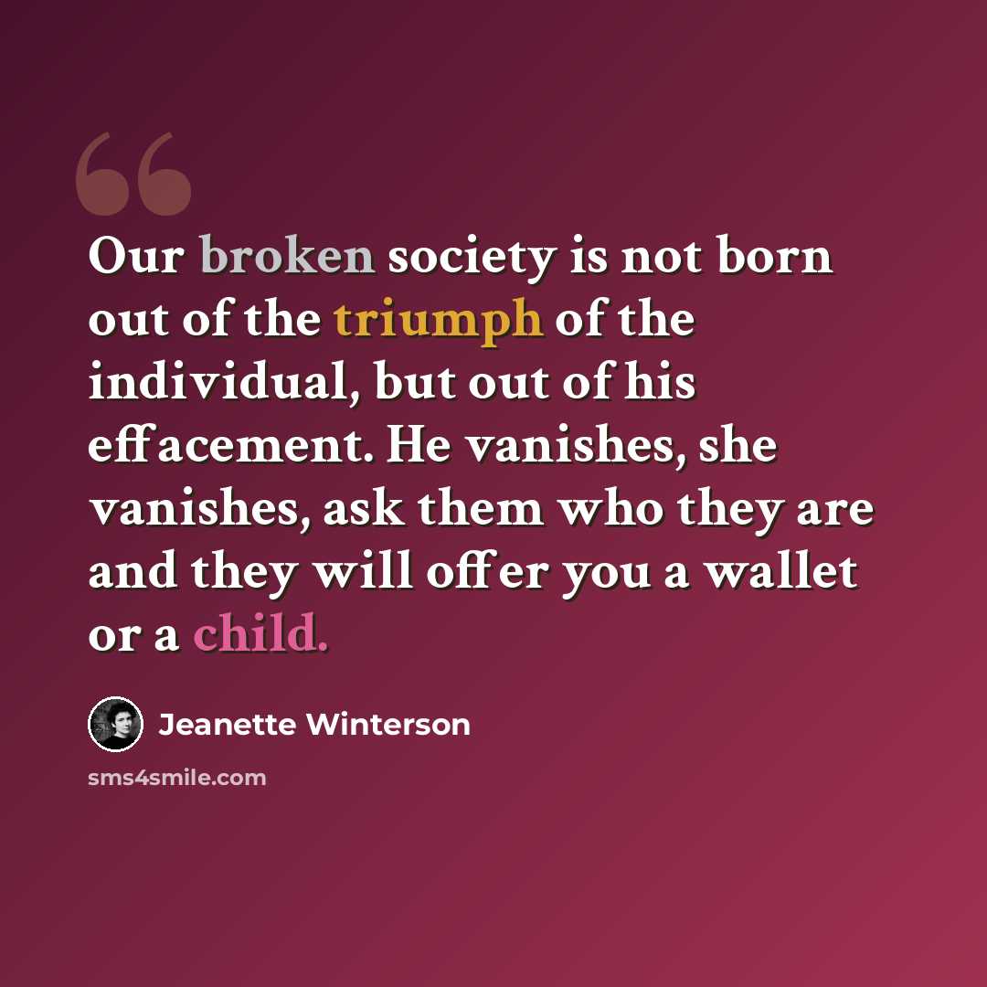 “Our broken society is not born out of the triumph of the individual, but out of his effacement. He vanishes, she vanishes, ask them who they are and they will offer you a wallet or a child.” quote by Jeanette Winterson