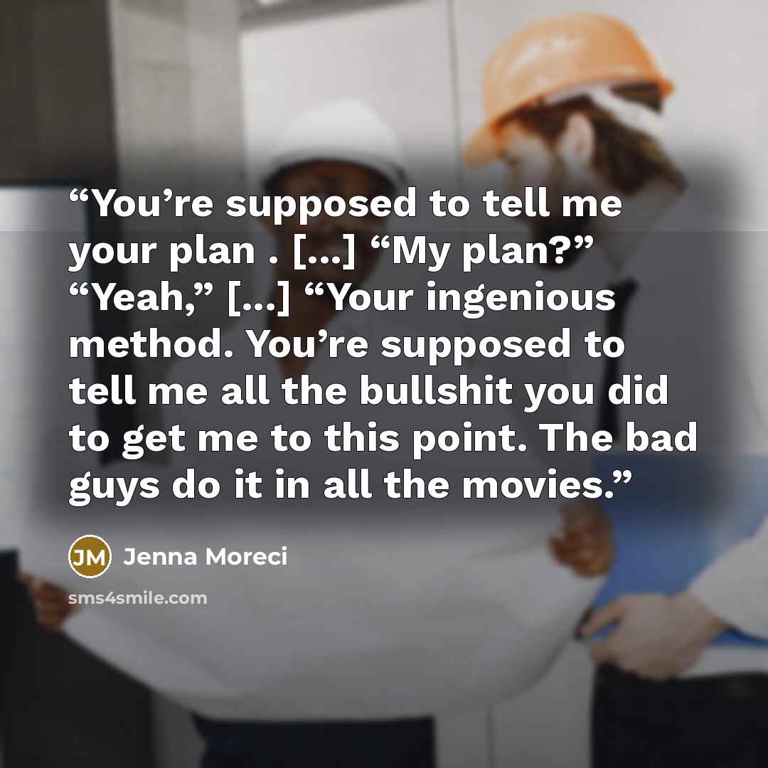 “You’re supposed to tell me your plan . [...] “My plan?” “Yeah,” [...] “Your ingenious method. You’re supposed to tell me all the bullshit you did to get me to this point. The bad guys do it in all the movies.” quote by Jenna Moreci
