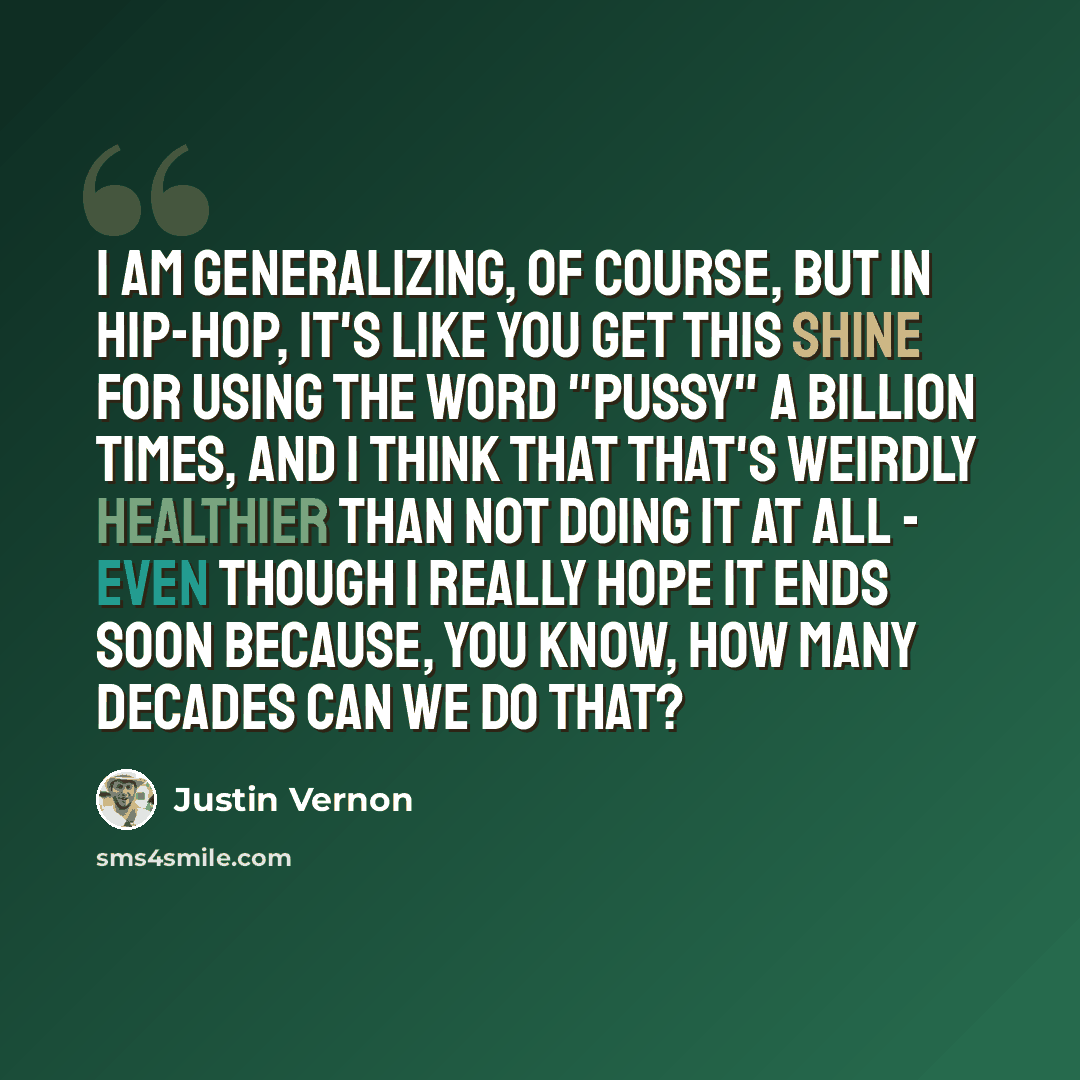 “I am generalizing, of course, but in hip-hop, it's like you get this shine for using the word "pussy" a billion times, and I think that that's weirdly healthier than not doing it at all - even though I really hope it ends soon because, you know, how many decades can we do that?” quote by Justin Vernon