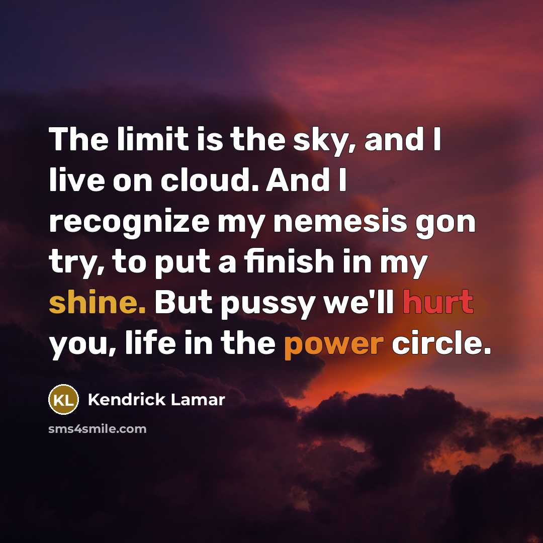 “The limit is the sky, and I live on cloud. And I recognize my nemesis gon try, to put a finish in my shine. But pussy we'll hurt you, life in the power circle.” quote by Kendrick Lamar