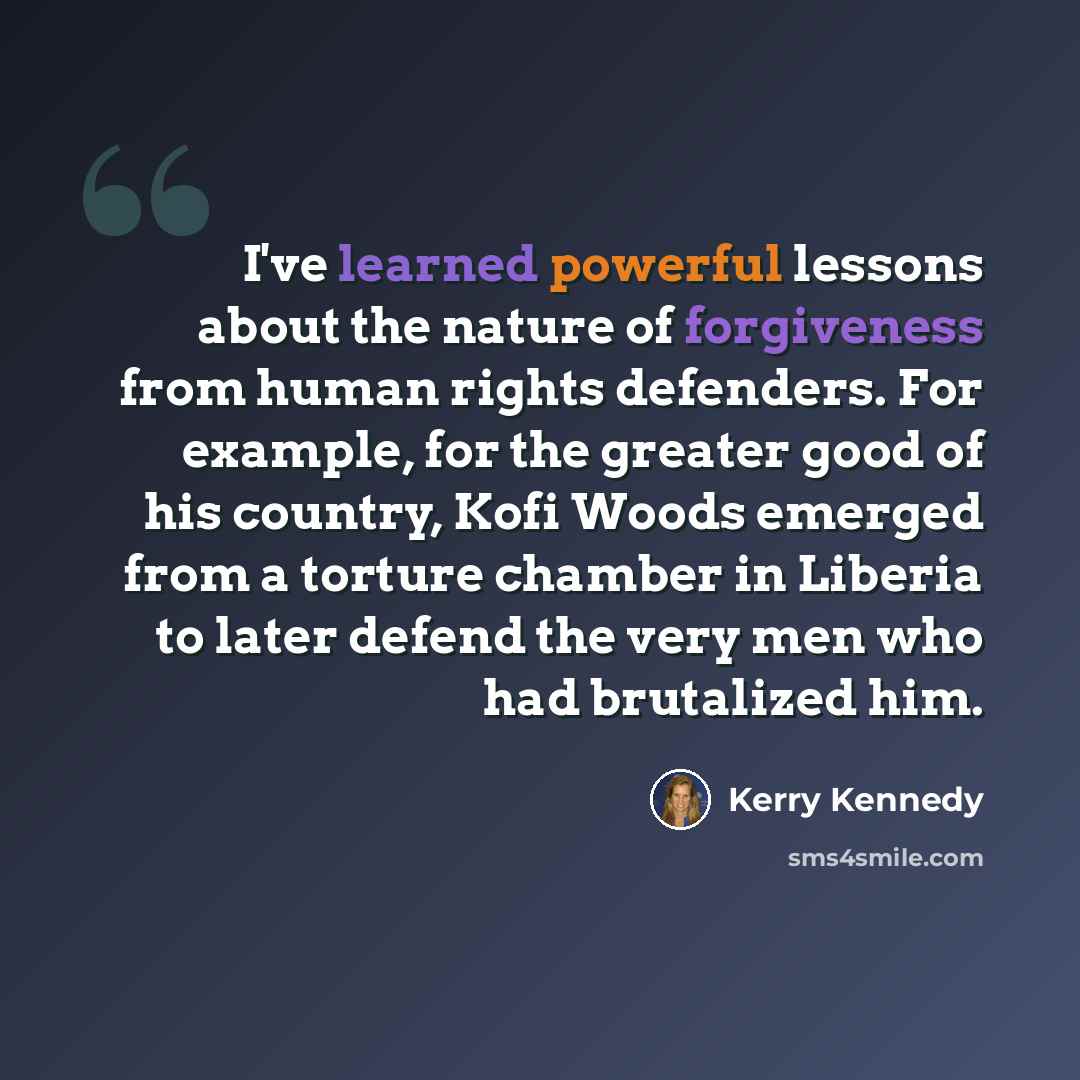 “I've learned powerful lessons about the nature of forgiveness from human rights defenders. For example, for the greater good of his country, Kofi Woods emerged from a torture chamber in Liberia to later defend the very men who had brutalized him.” quote by Kerry Kennedy
