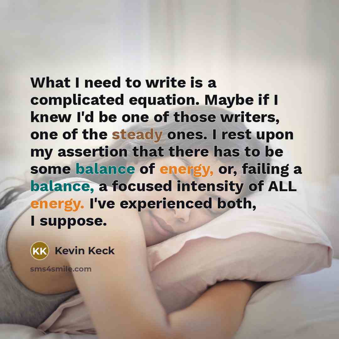 “What I need to write is a complicated equation. Maybe if I knew I'd be one of those writers, one of the steady ones. I rest upon my assertion that there has to be some balance of energy, or, failing a balance, a focused intensity of ALL energy. I've experienced both, I suppose.” quote by Kevin Keck