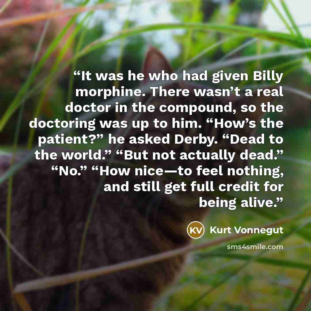 “It was he who had given Billy morphine. There wasn’t a real doctor in the compound, so the doctoring was up to him. “How’s the patient?” he asked Derby. “Dead to the world.” “But not actually dead.” “No.” “How nice—to feel nothing, and still get full credit for being alive.” quote by Kurt Vonnegut