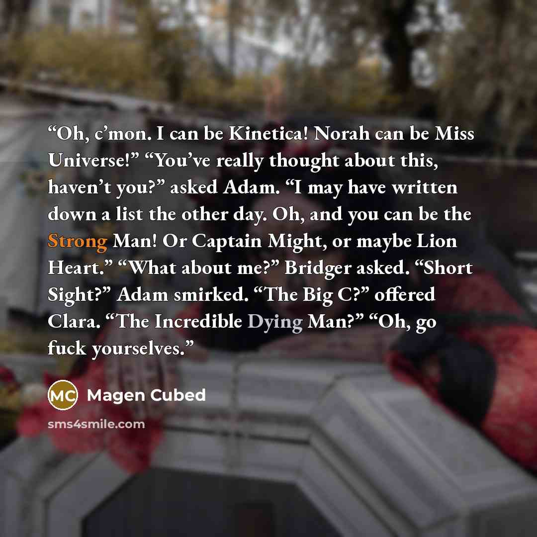 “Oh, c’mon. I can be Kinetica! Norah can be Miss Universe!” “You’ve really thought about this, haven’t you?” asked Adam. “I may have written down a list the other day. Oh, and you can be the Strong Man! Or Captain Might, or maybe Lion Heart.” “What about me?” Bridger asked. “Short Sight?” Adam…” quote by Magen Cubed