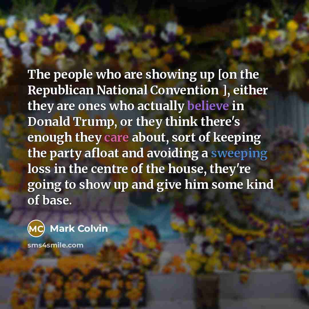 “The people who are showing up [on the Republican National Convention ], either they are ones who actually believe in Donald Trump, or they think there's enough they care about, sort of keeping the party afloat and avoiding a sweeping loss in the centre of the house, they're going to show up and…” quote by Mark Colvin