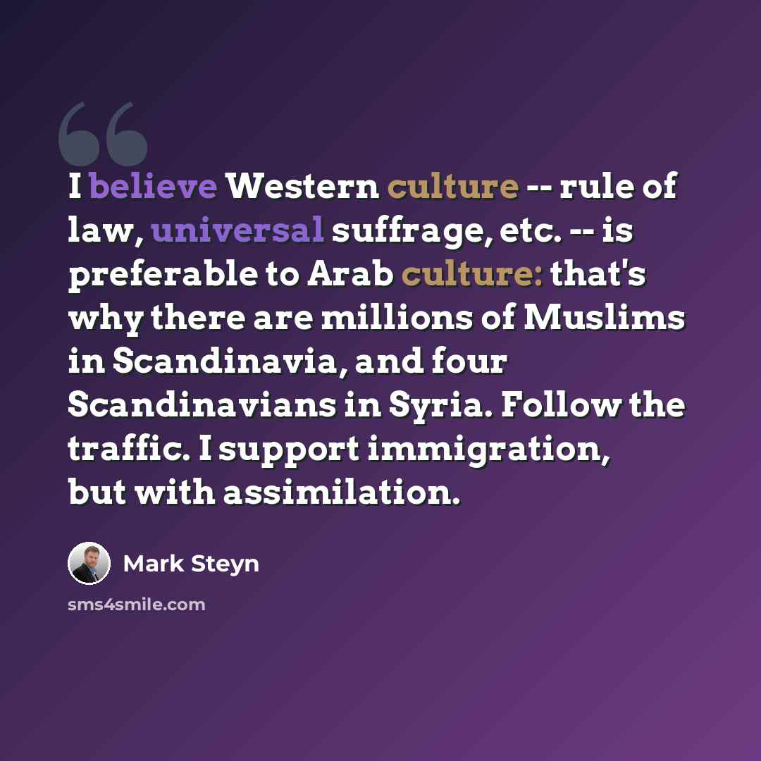 “I believe Western culture -- rule of law, universal suffrage, etc. -- is preferable to Arab culture: that's why there are millions of Muslims in Scandinavia, and four Scandinavians in Syria. Follow the traffic. I support immigration, but with assimilation.” quote by Mark Steyn