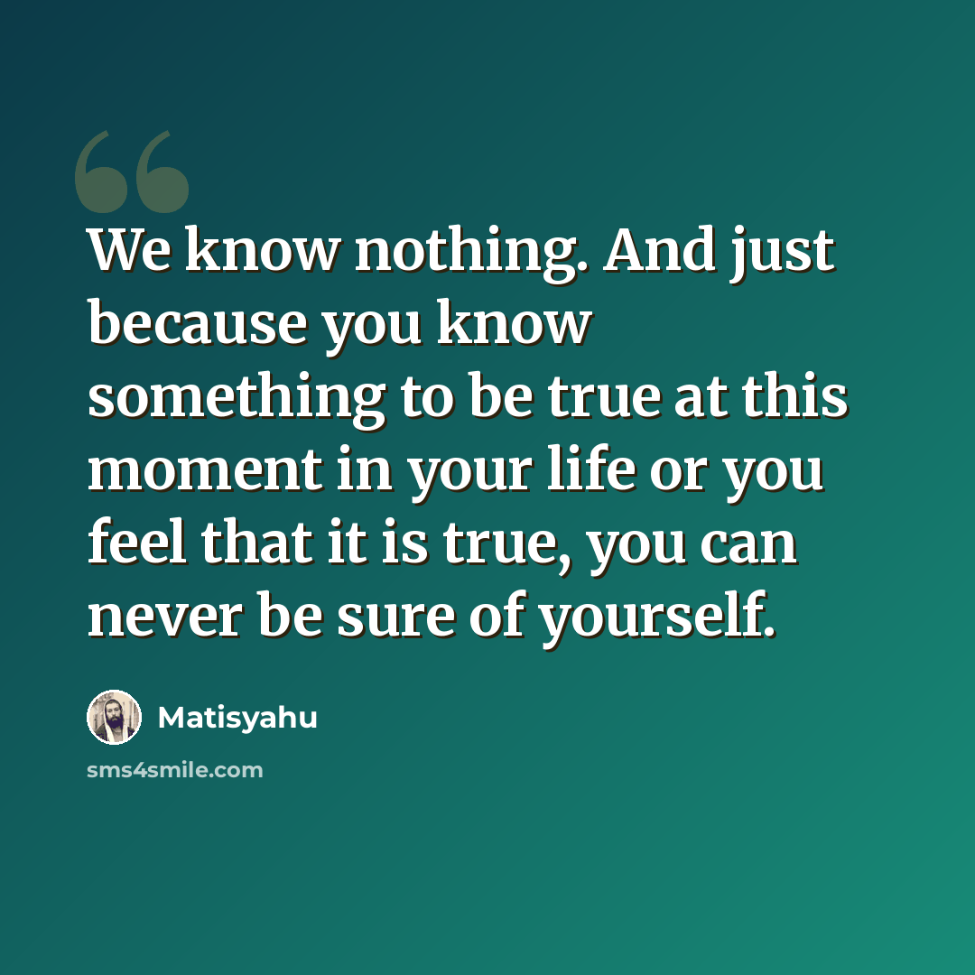 “We know nothing. And just because you know something to be true at this moment in your life or you feel that it is true, you can never be sure of yourself.” quote by Matisyahu