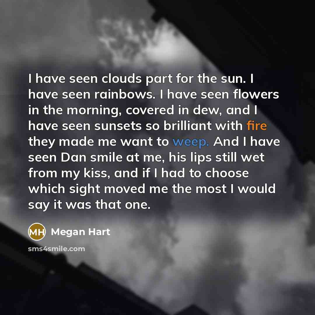 “I have seen clouds part for the sun. I have seen rainbows. I have seen flowers in the morning, covered in dew, and I have seen sunsets so brilliant with fire they made me want to weep. And I have seen Dan smile at me, his lips still wet from my kiss, and if I had to choose which sight moved me the…” quote by Megan Hart