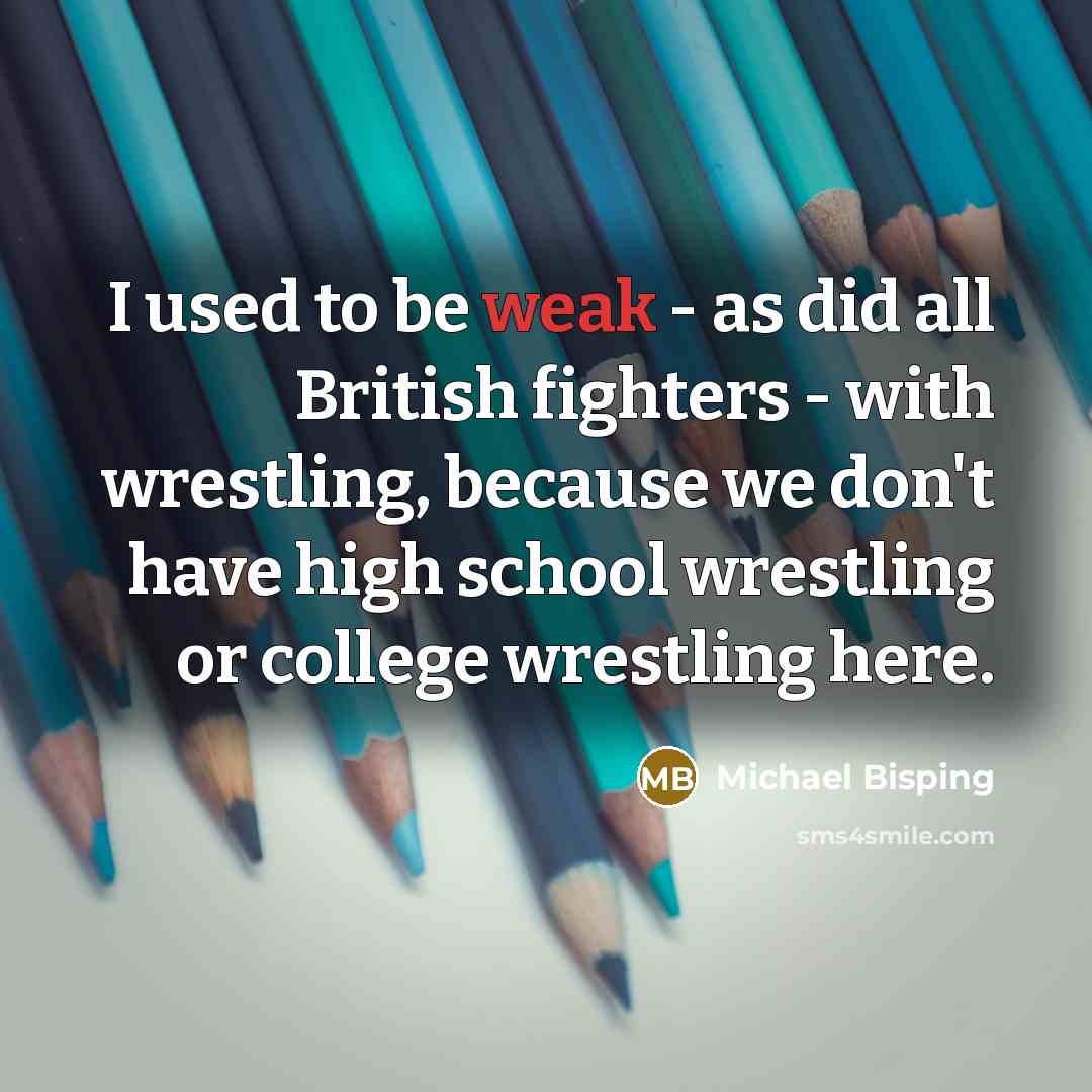 “I used to be weak - as did all British fighters - with wrestling, because we don't have high school wrestling or college wrestling here.” quote by Michael Bisping