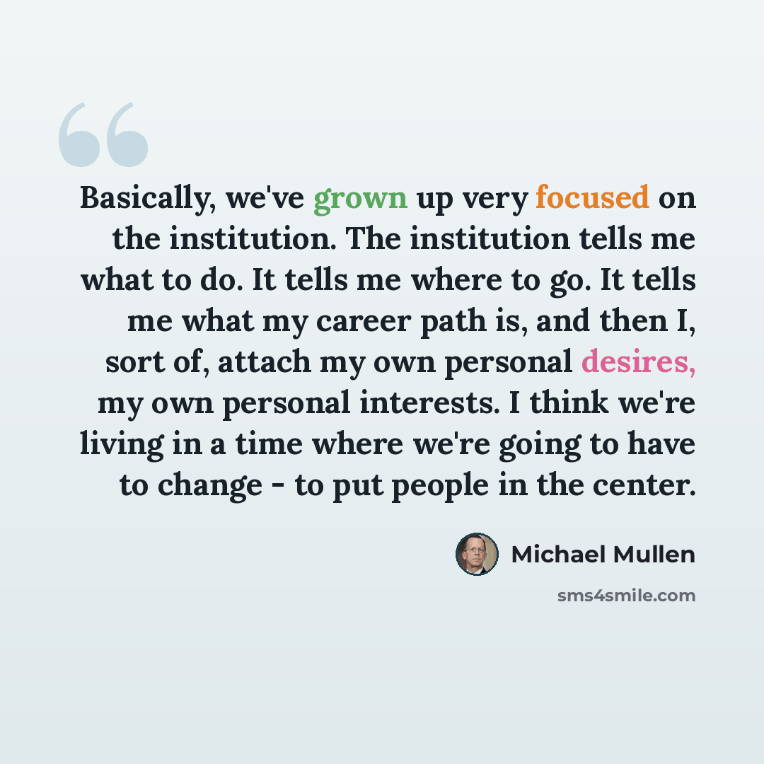 “Basically, we've grown up very focused on the institution. The institution tells me what to do. It tells me where to go. It tells me what my career path is, and then I, sort of, attach my own personal desires, my own personal interests. I think we're living in a time where we're going to have to…” quote by Michael Mullen