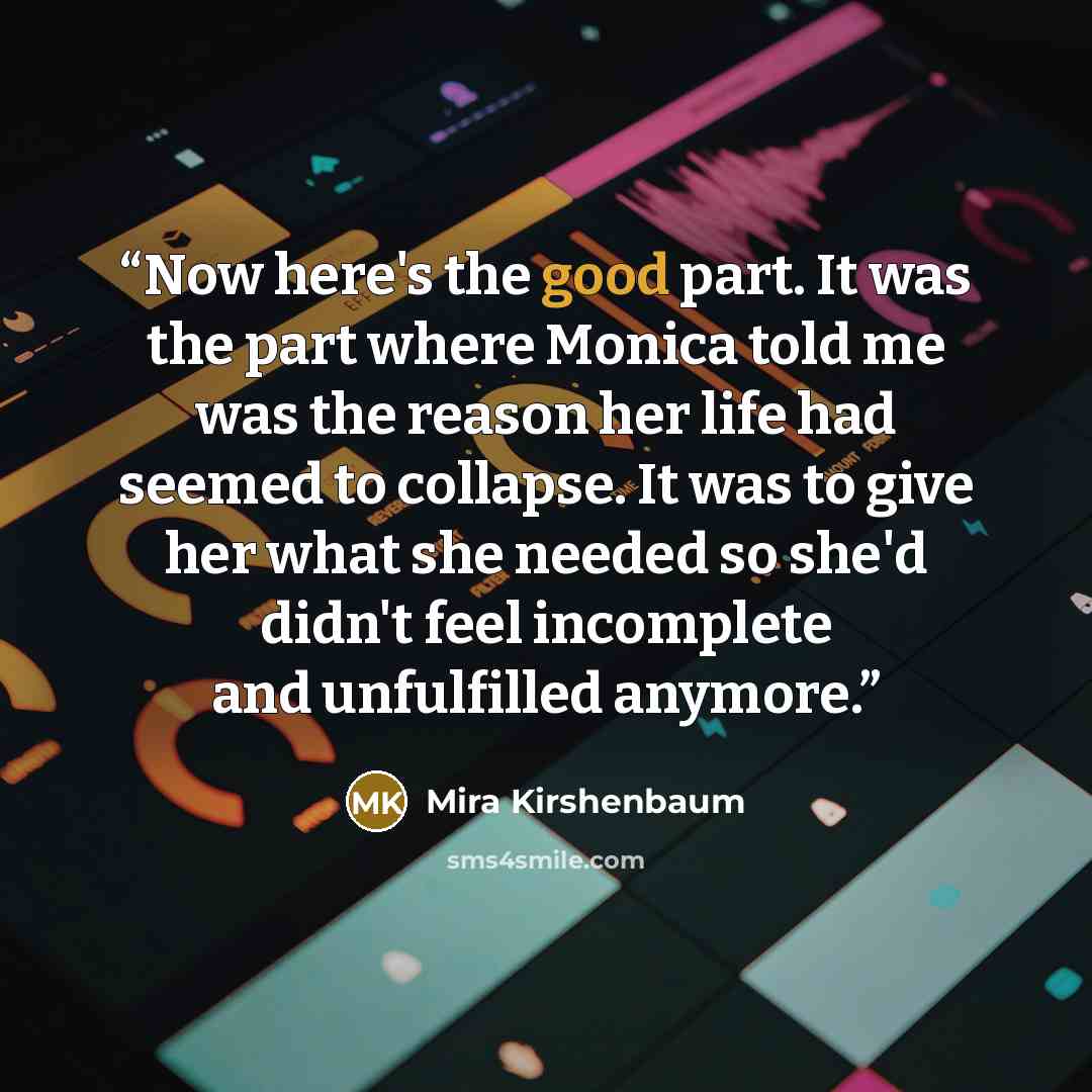 “Now here's the good part. It was the part where Monica told me was the reason her life had seemed to collapse. It was to give her what she needed so she'd didn't feel incomplete and unfulfilled anymore.” quote by Mira Kirshenbaum