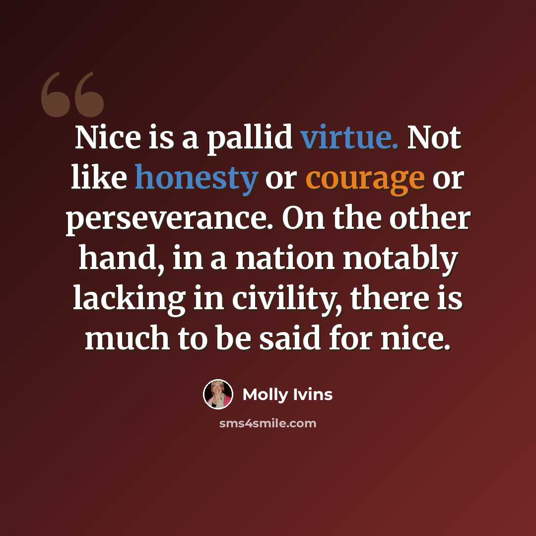 “Nice is a pallid virtue. Not like honesty or courage or perseverance. On the other hand, in a nation notably lacking in civility, there is much to be said for nice.” quote by Molly Ivins