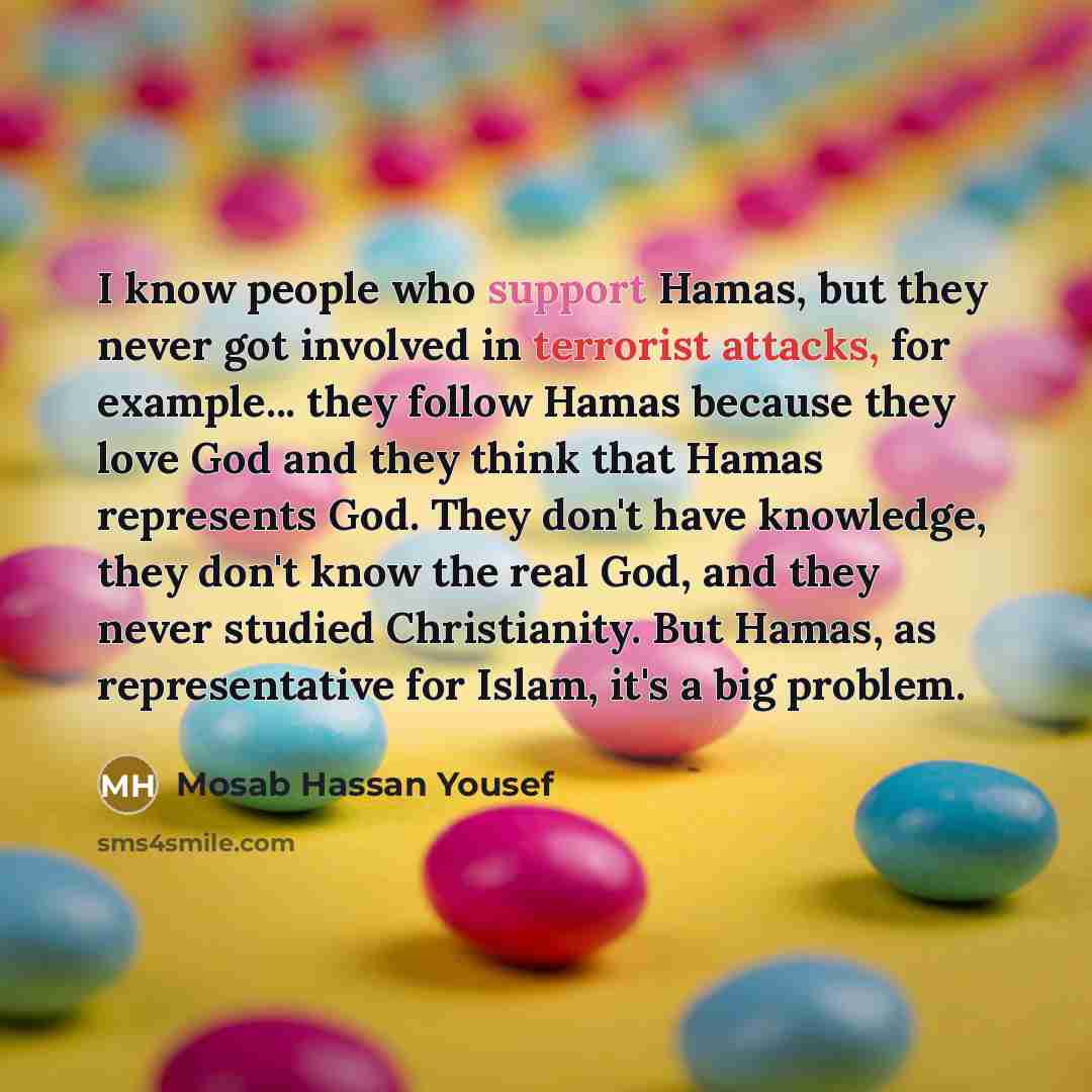 “I know people who support Hamas, but they never got involved in terrorist attacks, for example... they follow Hamas because they love God and they think that Hamas represents God. They don't have knowledge, they don't know the real God, and they never studied Christianity. But Hamas, as…” quote by Mosab Hassan Yousef