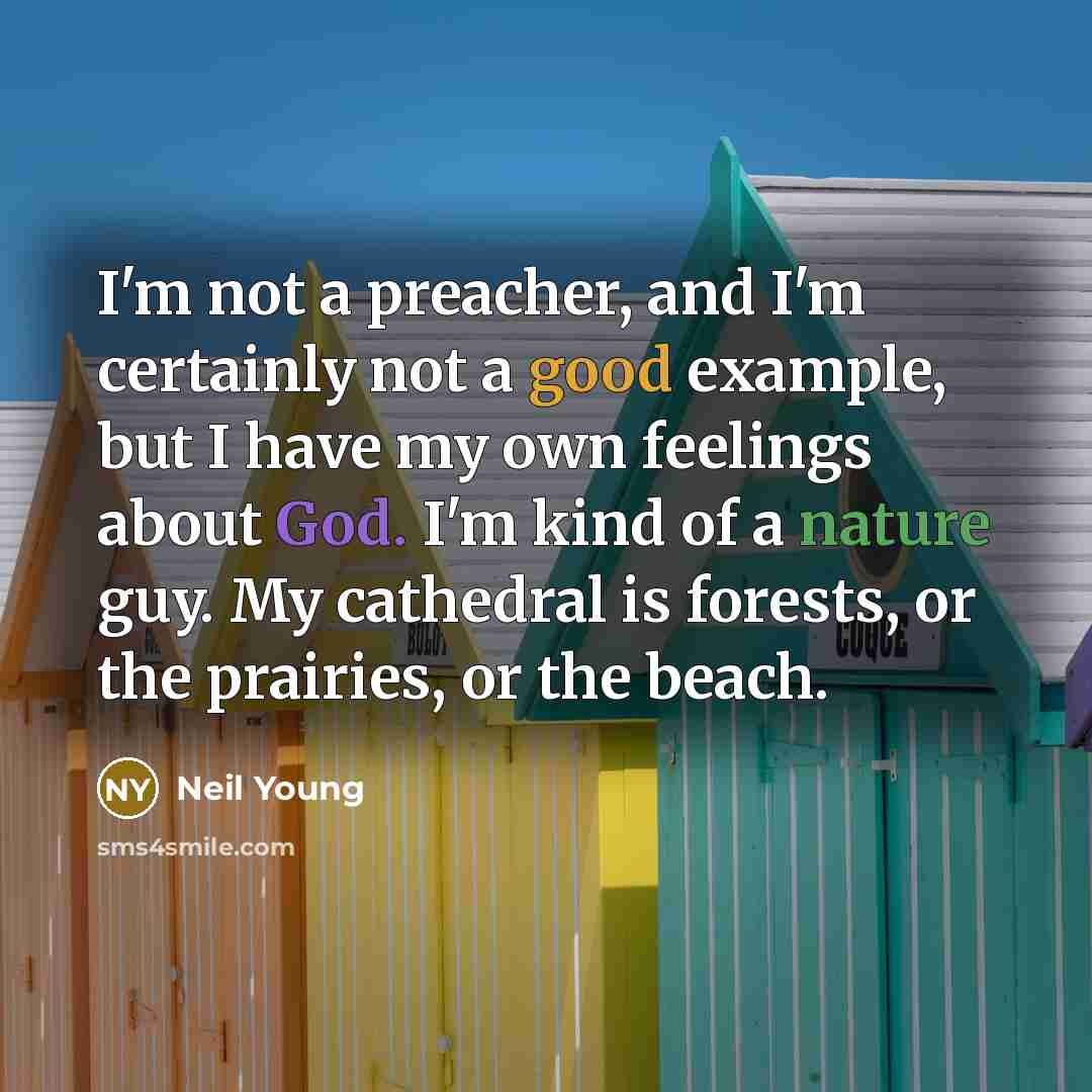 “I'm not a preacher, and I'm certainly not a good example, but I have my own feelings about God. I'm kind of a nature guy. My cathedral is forests, or the prairies, or the beach.” quote by Neil Young