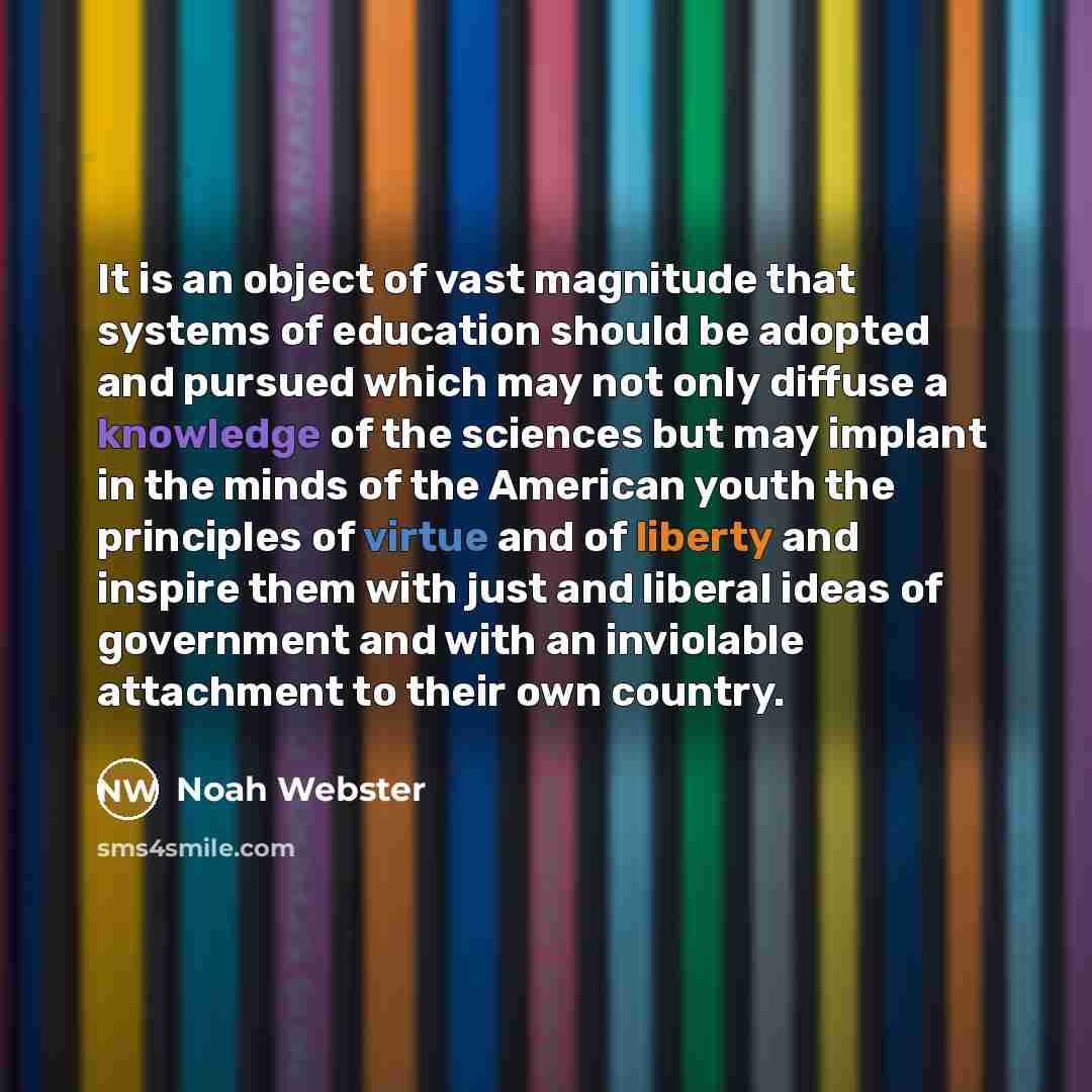 “It is an object of vast magnitude that systems of education should be adopted and pursued which may not only diffuse a knowledge of the sciences but may implant in the minds of the American youth the principles of virtue and of liberty and inspire them with just and liberal ideas of government and…” quote by Noah Webster