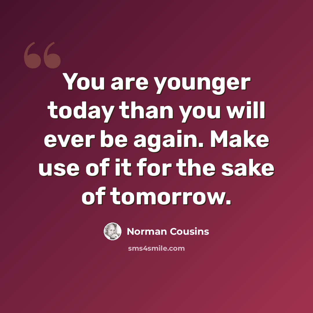 “You are younger today than you will ever be again. Make use of it for the sake of tomorrow.” quote by Norman Cousins