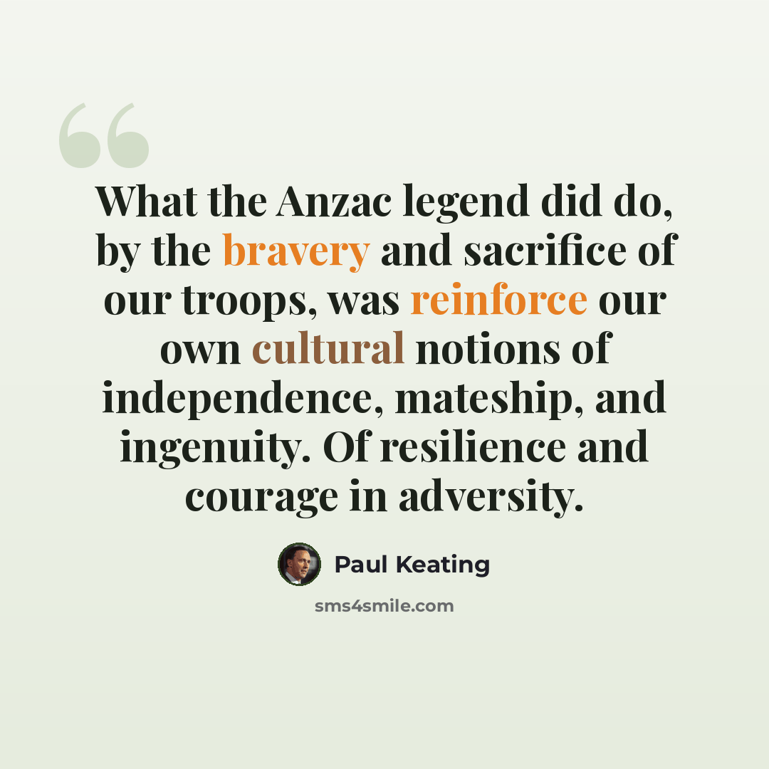 “What the Anzac legend did do, by the bravery and sacrifice of our troops, was reinforce our own cultural notions of independence, mateship, and ingenuity. Of resilience and courage in adversity.” quote by Paul Keating