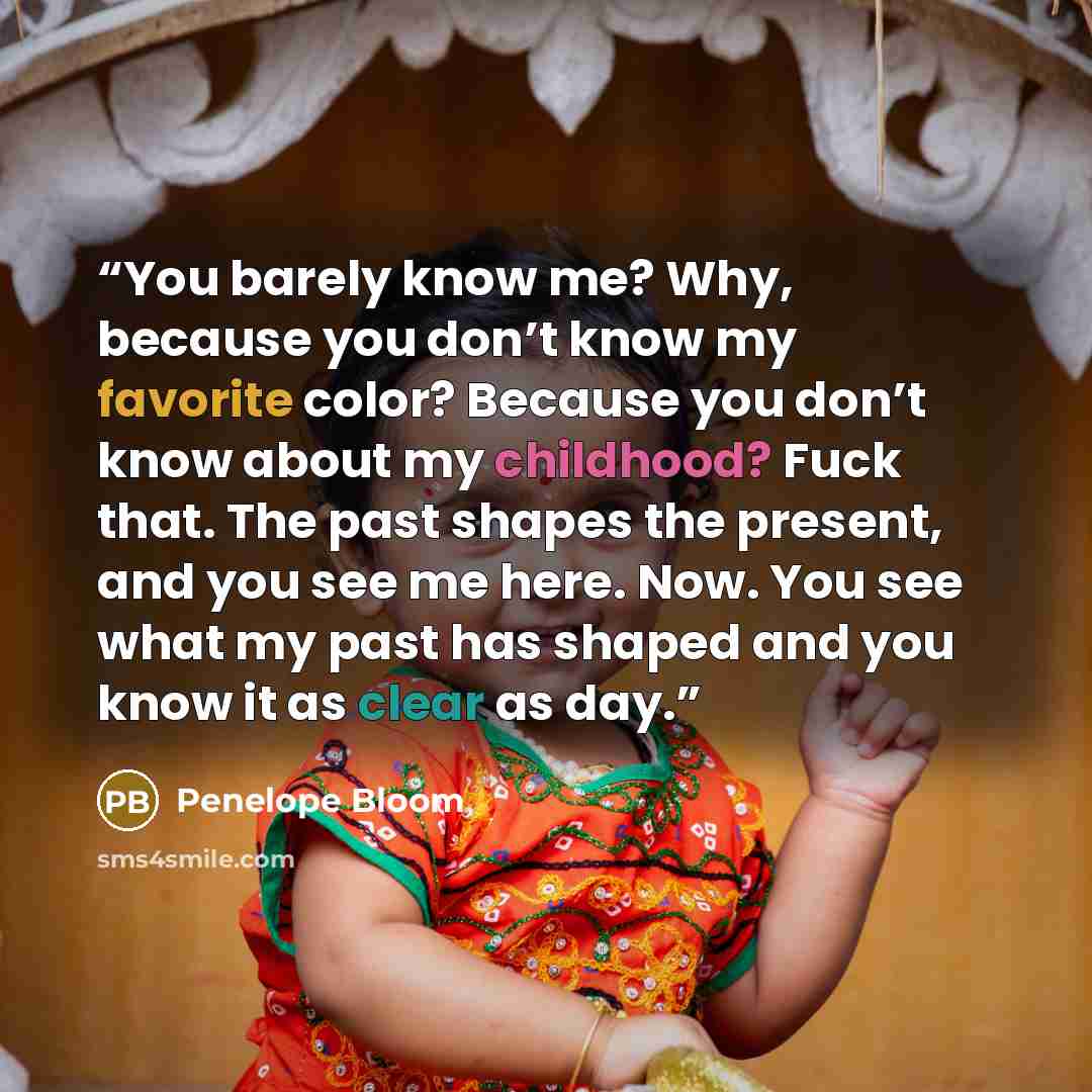 “You barely know me? Why, because you don’t know my favorite color? Because you don’t know about my childhood? Fuck that. The past shapes the present, and you see me here. Now. You see what my past has shaped and you know it as clear as day.” quote by Penelope Bloom
