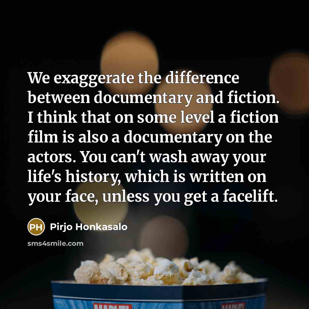 “We exaggerate the difference between documentary and fiction. I think that on some level a fiction film is also a documentary on the actors. You can't wash away your life's history, which is written on your face, unless you get a facelift.” quote by Pirjo Honkasalo