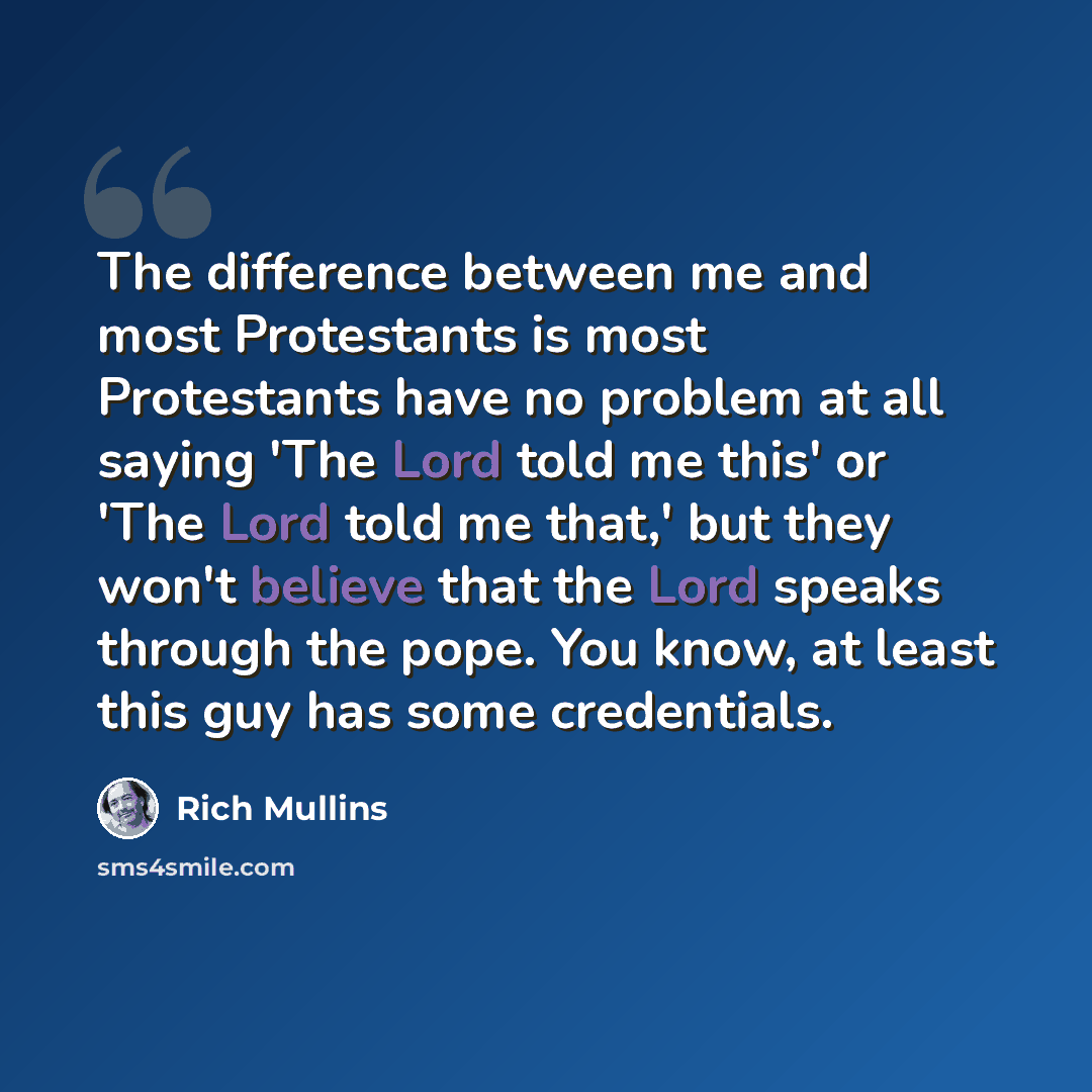 “The difference between me and most Protestants is most Protestants have no problem at all saying 'The Lord told me this' or 'The Lord told me that,' but they won't believe that the Lord speaks through the pope. You know, at least this guy has some credentials.” quote by Rich Mullins