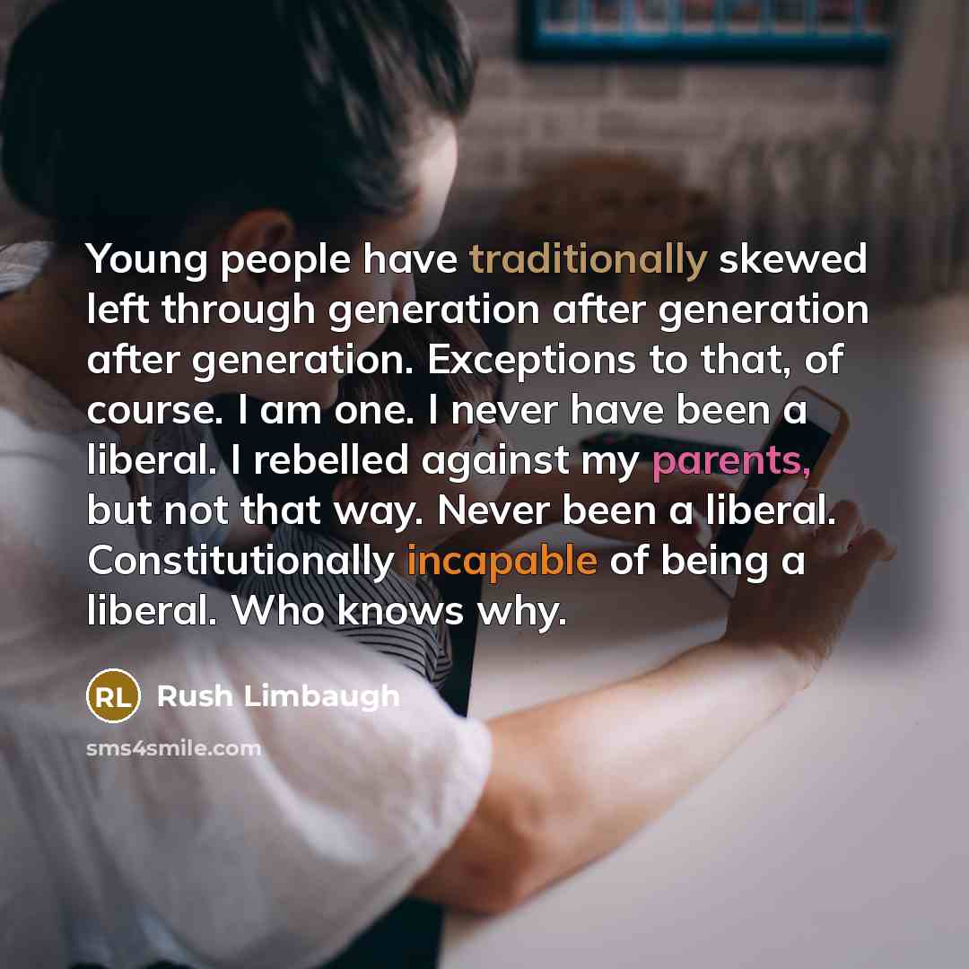 “Young people have traditionally skewed left through generation after generation after generation. Exceptions to that, of course. I am one. I never have been a liberal. I rebelled against my parents, but not that way. Never been a liberal. Constitutionally incapable of being a liberal. Who knows why.” quote by Rush Limbaugh
