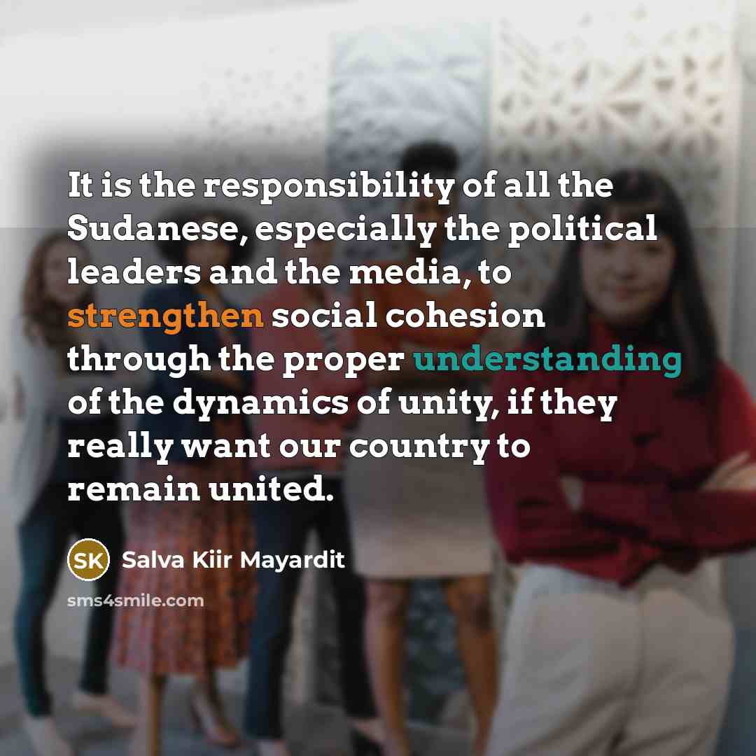 “It is the responsibility of all the Sudanese, especially the political leaders and the media, to strengthen social cohesion through the proper understanding of the dynamics of unity, if they really want our country to remain united.” quote by Salva Kiir Mayardit
