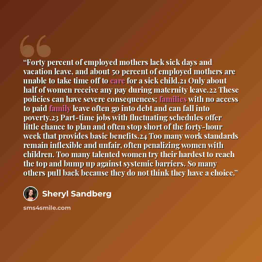 “Forty percent of employed mothers lack sick days and vacation leave, and about 50 percent of employed mothers are unable to take time off to care for a sick child.21 Only about half of women receive any pay during maternity leave.22 These policies can have severe consequences; families with no…” quote by Sheryl Sandberg