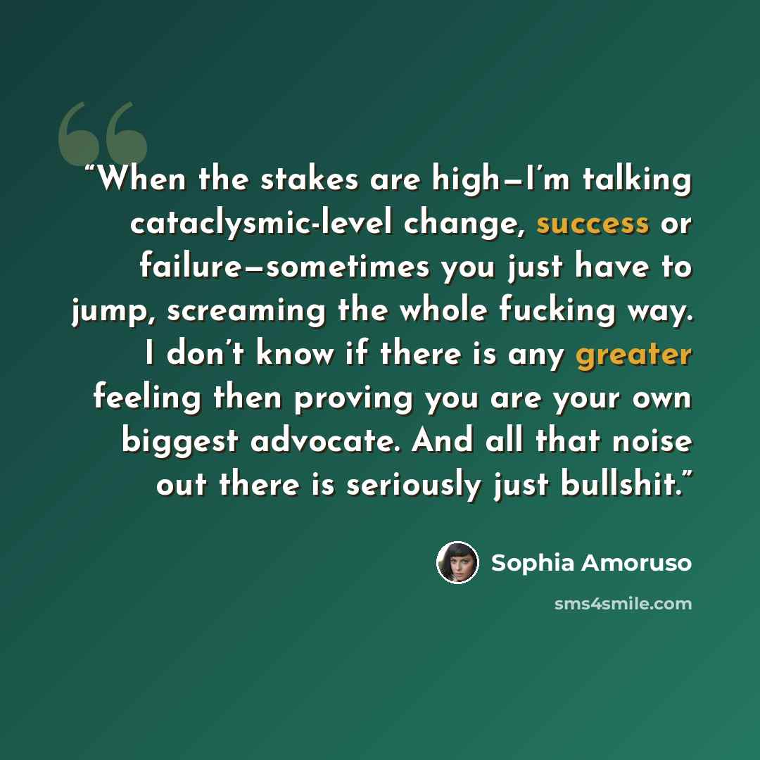 “When the stakes are high—I’m talking cataclysmic-level change, success or failure—sometimes you just have to jump, screaming the whole fucking way. I don’t know if there is any greater feeling then proving you are your own biggest advocate. And all that noise out there is seriously just bullshit.” quote by Sophia Amoruso