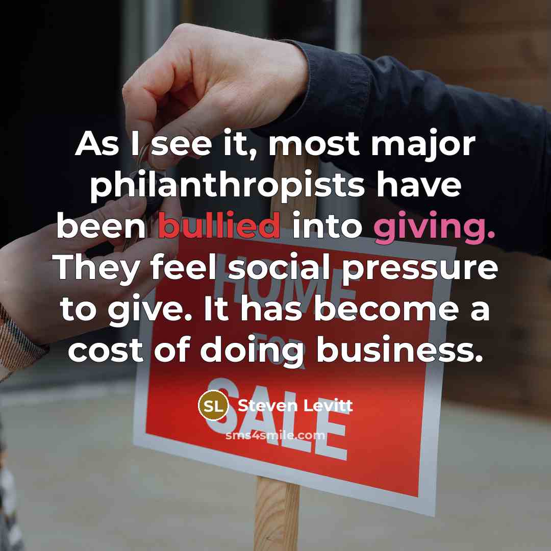 “As I see it, most major philanthropists have been bullied into giving. They feel social pressure to give. It has become a cost of doing business.” quote by Steven Levitt