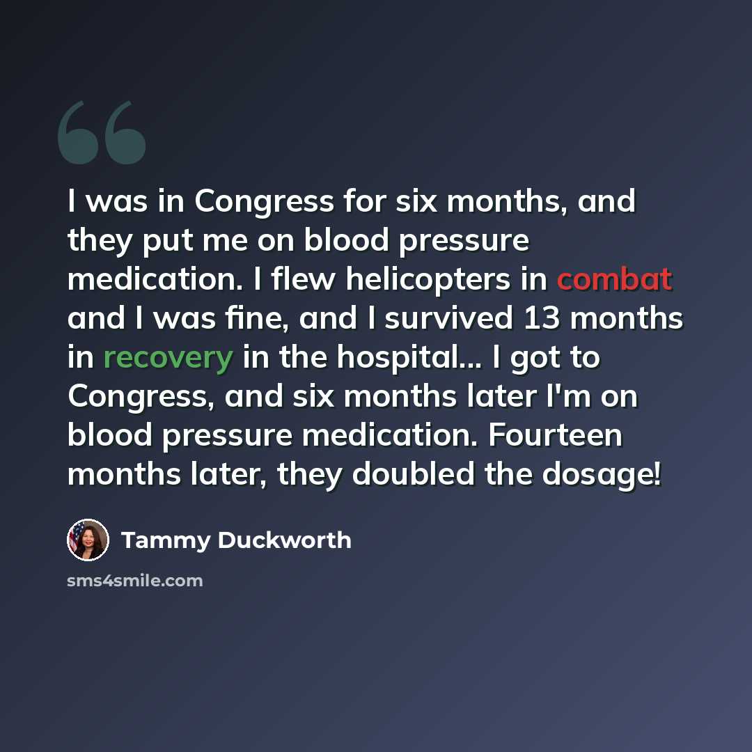 “I was in Congress for six months, and they put me on blood pressure medication. I flew helicopters in combat and I was fine, and I survived 13 months in recovery in the hospital... I got to Congress, and six months later I'm on blood pressure medication. Fourteen months later, they doubled the…” quote by Tammy Duckworth
