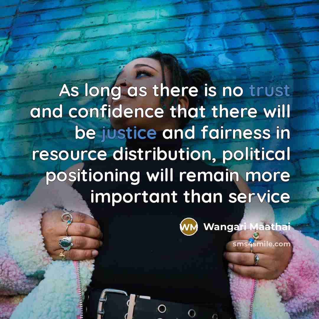 “As long as there is no trust and confidence that there will be justice and fairness in resource distribution, political positioning will remain more important than service” quote by Wangari Maathai