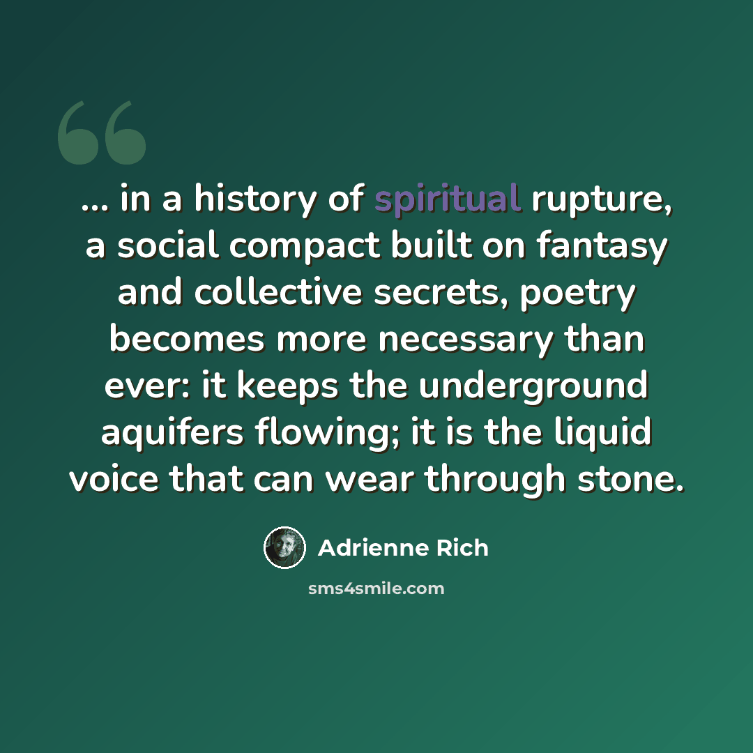 “... in a history of spiritual rupture, a social compact built on fantasy and collective secrets, poetry becomes more necessary than ever: it keeps the underground aquifers flowing; it is the liquid voice that can wear through stone.” quote by Adrienne Rich