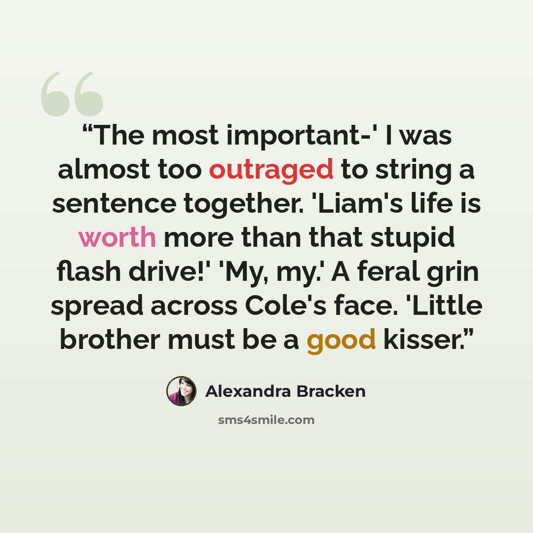 “The most important-' I was almost too outraged to string a sentence together. 'Liam's life is worth more than that stupid flash drive!' 'My, my.' A feral grin spread across Cole's face. 'Little brother must be a good kisser.” quote by Alexandra Bracken