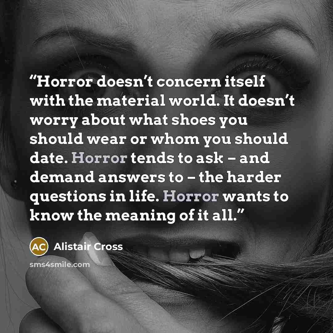 “Horror doesn’t concern itself with the material world. It doesn’t worry about what shoes you should wear or whom you should date. Horror tends to ask – and demand answers to – the harder questions in life. Horror wants to know the meaning of it all.” quote by Alistair Cross