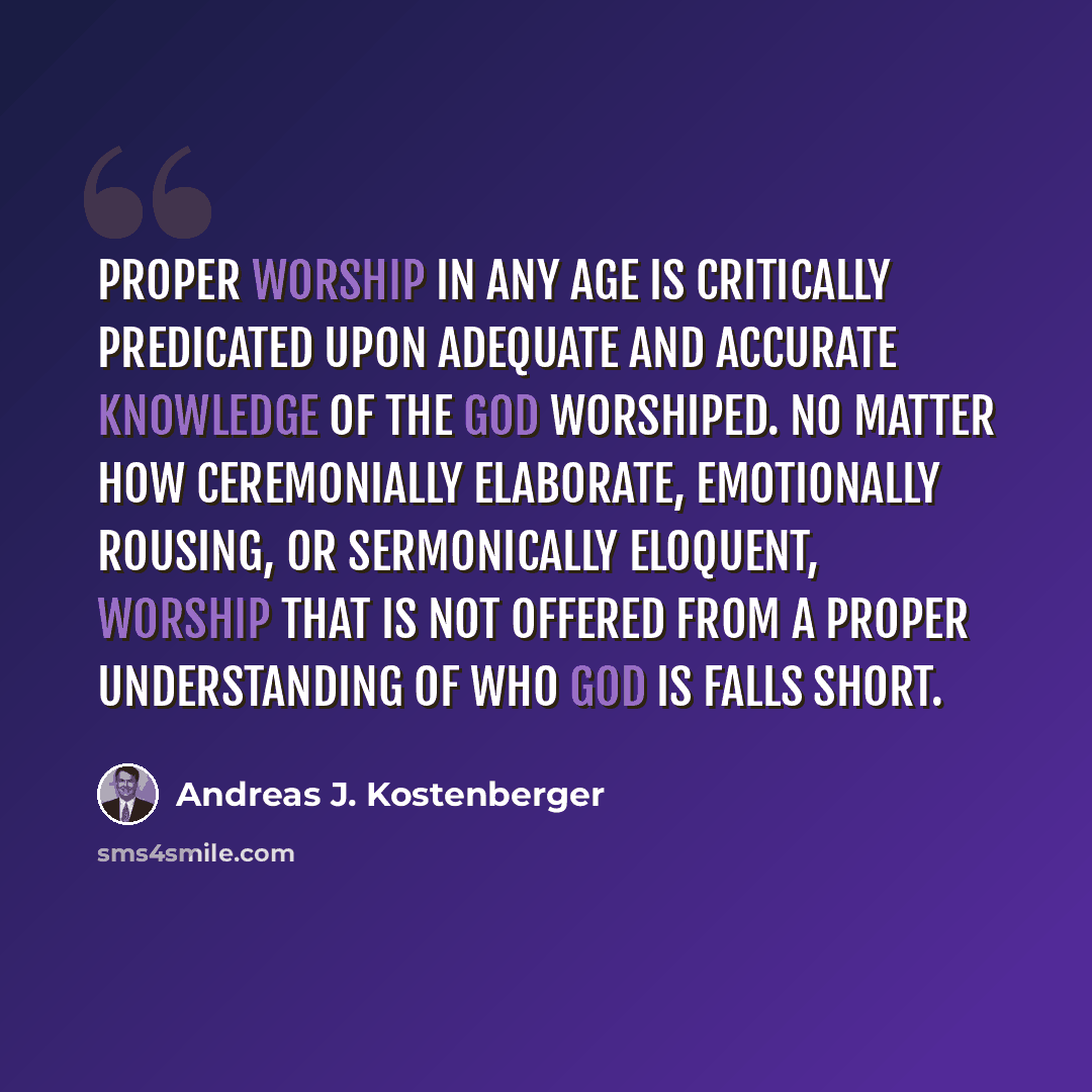 “Proper worship in any age is critically predicated upon adequate and accurate knowledge of the God worshiped. No matter how ceremonially elaborate, emotionally rousing, or sermonically eloquent, worship that is not offered from a proper understanding of who God is falls short.” quote by Andreas J. Kostenberger