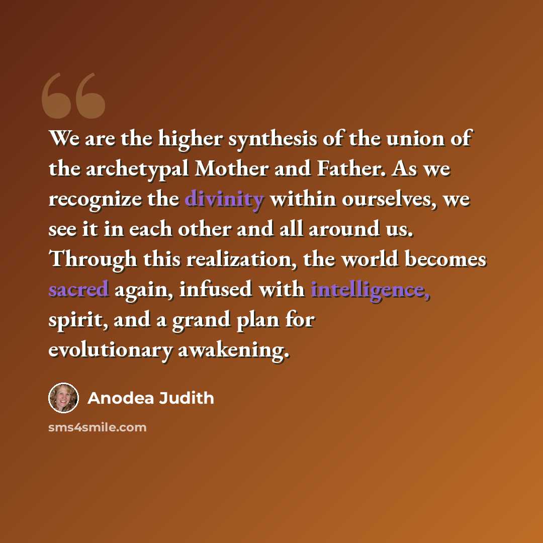 “We are the higher synthesis of the union of the archetypal Mother and Father. As we recognize the divinity within ourselves, we see it in each other and all around us. Through this realization, the world becomes sacred again, infused with intelligence, spirit, and a grand plan for evolutionary…” quote by Anodea Judith