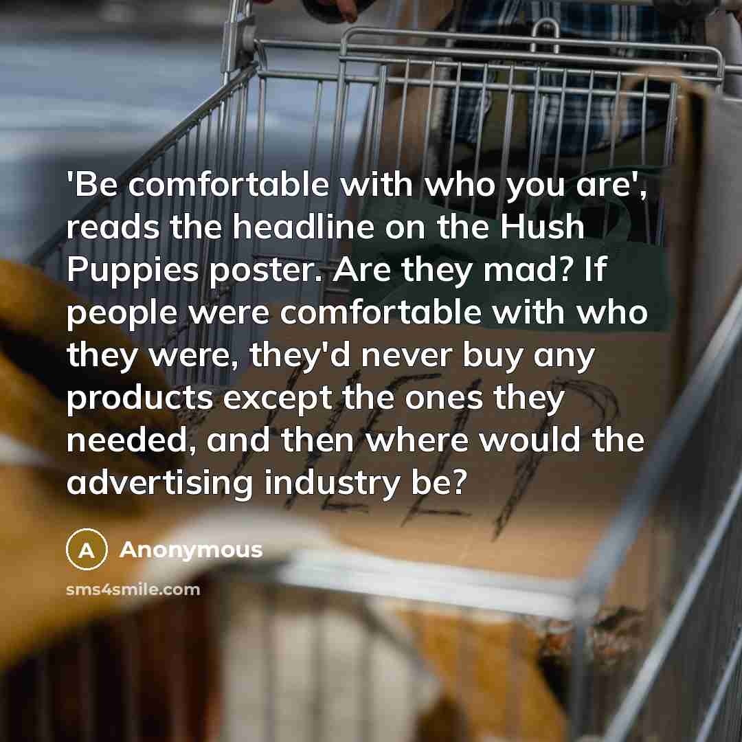 “'Be comfortable with who you are', reads the headline on the Hush Puppies poster. Are they mad? If people were comfortable with who they were, they'd never buy any products except the ones they needed, and then where would the advertising industry be?” quote by Anonymous