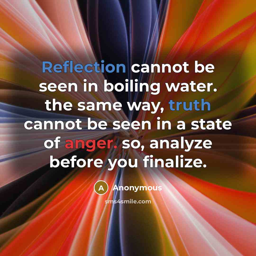 “Reflection cannot be seen in boiling water. the same way, truth cannot be seen in a state of anger. so, analyze before you finalize.” quote by Anonymous
