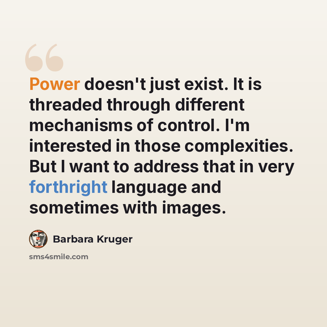“Power doesn't just exist. It is threaded through different mechanisms of control. I'm interested in those complexities. But I want to address that in very forthright language and sometimes with images.” quote by Barbara Kruger