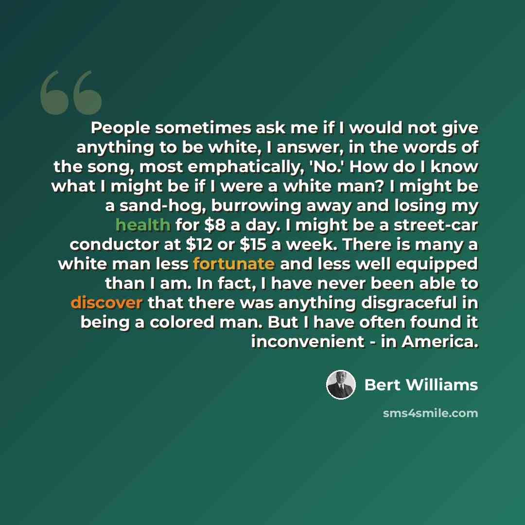 “People sometimes ask me if I would not give anything to be white, I answer, in the words of the song, most emphatically, 'No.' How do I know what I might be if I were a white man? I might be a sand-hog, burrowing away and losing my health for $8 a day. I might be a street-car conductor at $12 or…” quote by Bert Williams